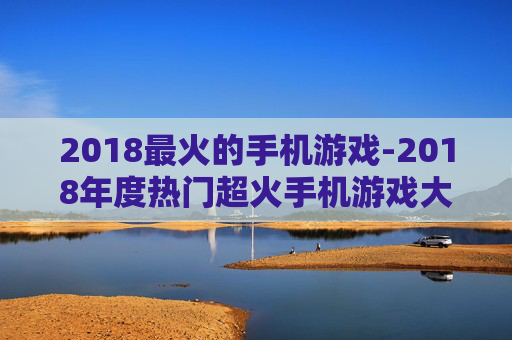 2018最火的手机游戏-2018年度热门超火手机游戏大盘点