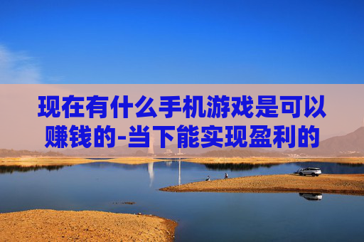 现在有什么手机游戏是可以赚钱的-当下能实现盈利的热门手机游戏推荐