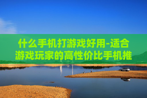 什么手机打游戏好用-适合游戏玩家的高性价比手机推荐