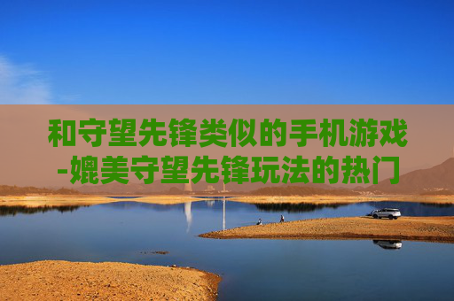 和守望先锋类似的手机游戏-媲美守望先锋玩法的热门手机游戏推荐