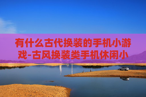 有什么古代换装的手机小游戏-古风换装类手机休闲小游戏盘点