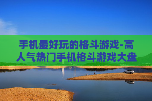 手机最好玩的格斗游戏-高人气热门手机格斗游戏大盘点