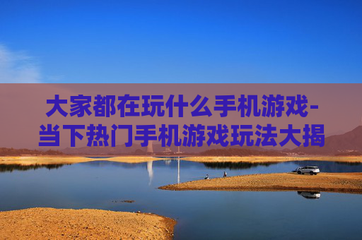 大家都在玩什么手机游戏-当下热门手机游戏玩法大揭秘