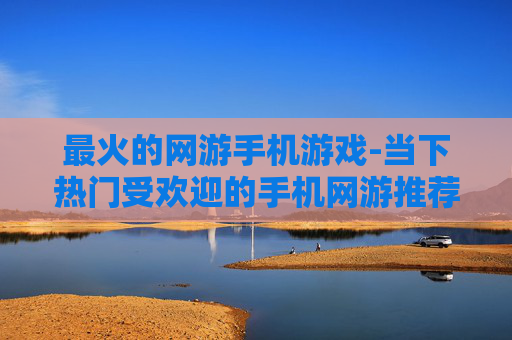 最火的网游手机游戏-当下热门受欢迎的手机网游推荐