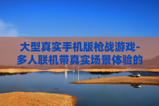 大型真实手机版枪战游戏-多人联机带真实场景体验的枪战手游