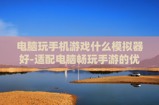 电脑玩手机游戏什么模拟器好-适配电脑畅玩手游的优质模拟器推荐