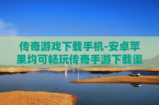 传奇游戏下载手机-安卓苹果均可畅玩传奇手游下载渠道