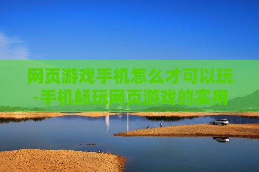 网页游戏手机怎么才可以玩-手机畅玩网页游戏的实用方法技巧