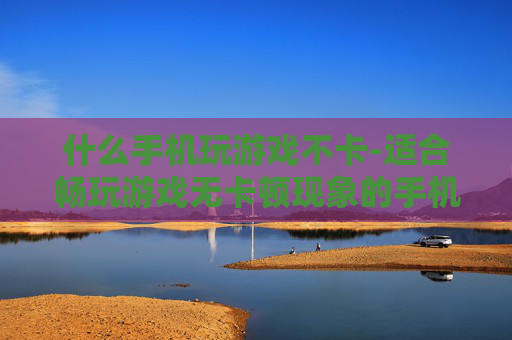 什么手机玩游戏不卡-适合畅玩游戏无卡顿现象的手机推荐
