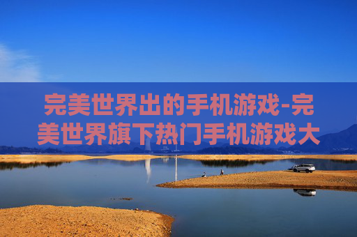 完美世界出的手机游戏-完美世界旗下热门手机游戏大盘点