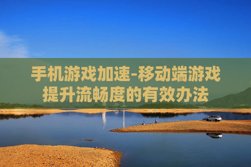 手机游戏加速-移动端游戏提升流畅度的有效办法