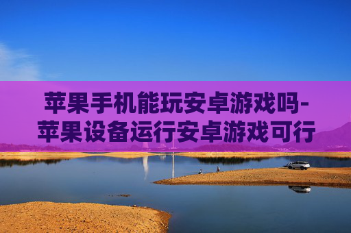 苹果手机能玩安卓游戏吗-苹果设备运行安卓游戏可行性探究