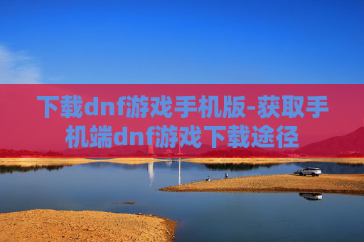 下载dnf游戏手机版-获取手机端dnf游戏下载途径