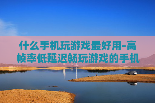 什么手机玩游戏最好用-高帧率低延迟畅玩游戏的手机推荐