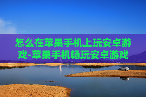 怎么在苹果手机上玩安卓游戏-苹果手机畅玩安卓游戏的实用办法