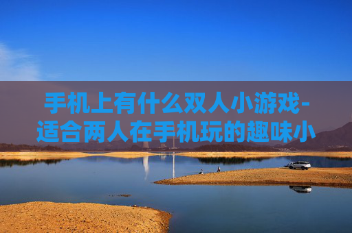 手机上有什么双人小游戏-适合两人在手机玩的趣味小游戏推荐