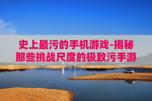 史上最污的手机游戏-揭秘那些挑战尺度的极致污手游
