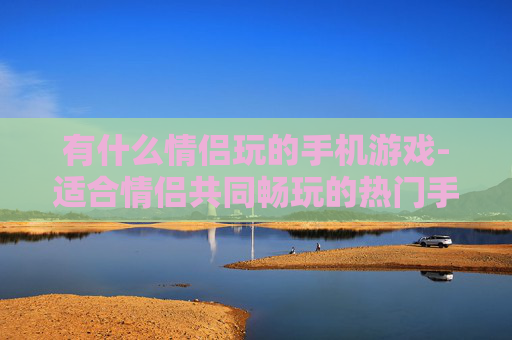 有什么情侣玩的手机游戏-适合情侣共同畅玩的热门手机游戏推荐