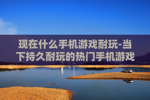 现在什么手机游戏耐玩-当下持久耐玩的热门手机游戏盘点