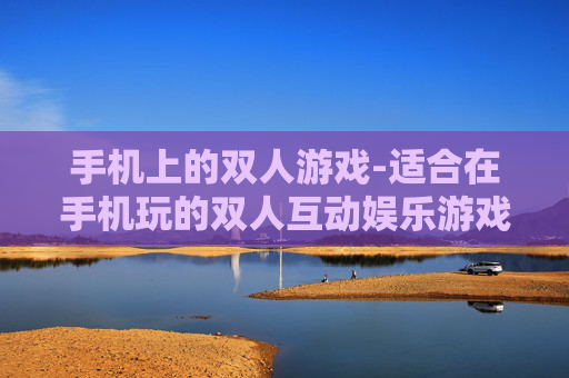手机上的双人游戏-适合在手机玩的双人互动娱乐游戏