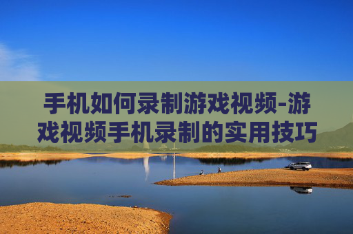 手机如何录制游戏视频-游戏视频手机录制的实用技巧方法