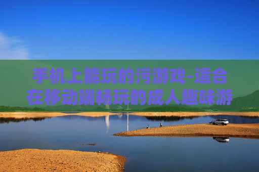 手机上能玩的污游戏-适合在移动端畅玩的成人趣味游戏