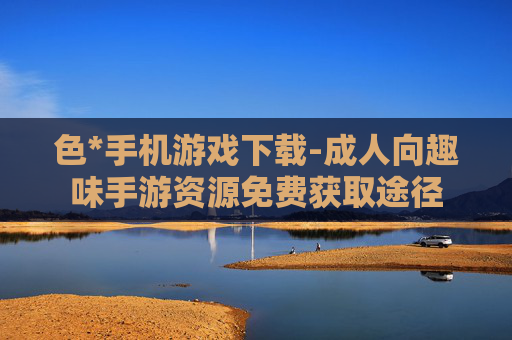 色*手机游戏下载-成人向趣味手游资源免费获取途径