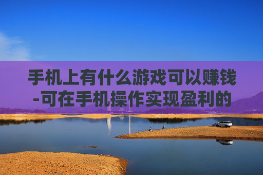 手机上有什么游戏可以赚钱-可在手机操作实现盈利的游戏推荐