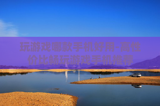 玩游戏哪款手机好用-高性价比畅玩游戏手机推荐