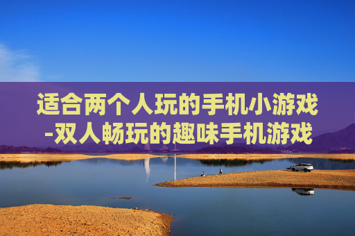 适合两个人玩的手机小游戏-双人畅玩的趣味手机游戏推荐