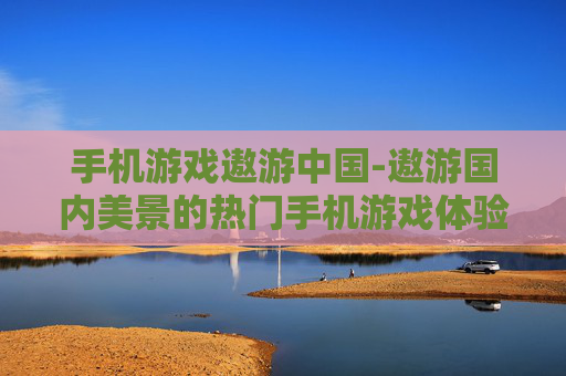 手机游戏遨游中国-遨游国内美景的热门手机游戏体验