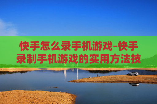 快手怎么录手机游戏-快手录制手机游戏的实用方法技巧