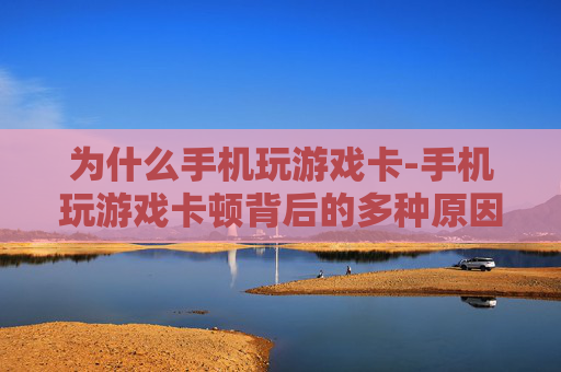 为什么手机玩游戏卡-手机玩游戏卡顿背后的多种原因揭秘