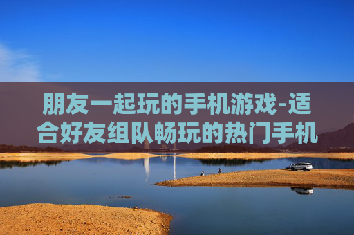朋友一起玩的手机游戏-适合好友组队畅玩的热门手机游戏