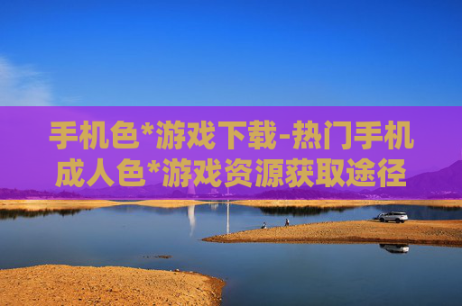 手机色*游戏下载-热门手机成人色*游戏资源获取途径