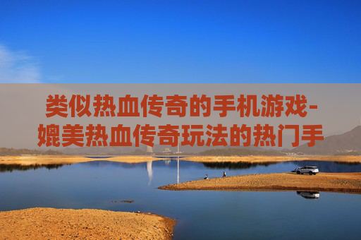类似热血传奇的手机游戏-媲美热血传奇玩法的热门手游推荐