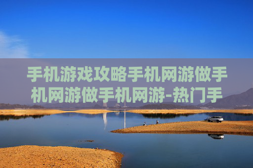 手机游戏攻略手机网游做手机网游做手机网游-热门手机网游玩法技巧全揭秘