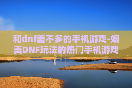 和dnf差不多的手机游戏-媲美DNF玩法的热门手机游戏推荐
