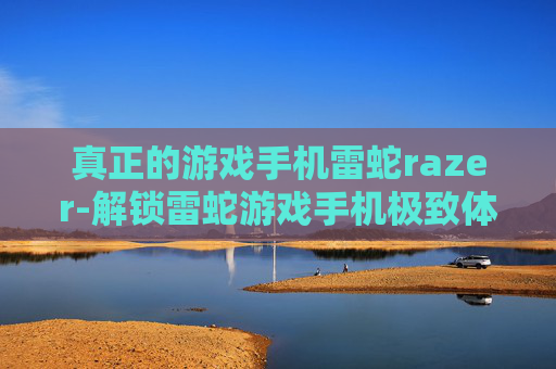 真正的游戏手机雷蛇razer-解锁雷蛇游戏手机极致体验玩法