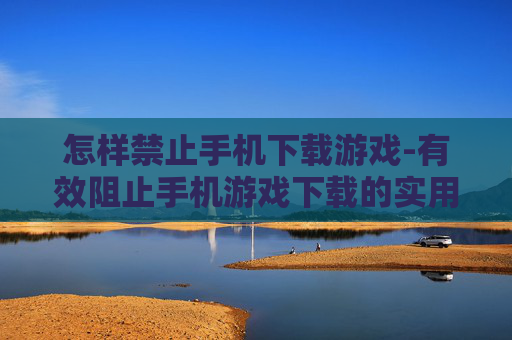 怎样禁止手机下载游戏-有效阻止手机游戏下载的实用方法