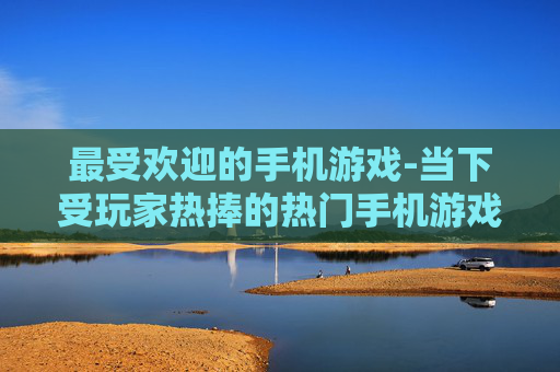 最受欢迎的手机游戏-当下受玩家热捧的热门手机游戏类型
