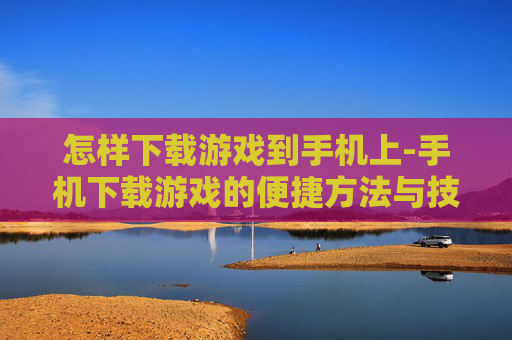 怎样下载游戏到手机上-手机下载游戏的便捷方法与技巧