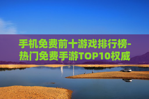 手机免费前十游戏排行榜-热门免费手游TOP10权威榜单