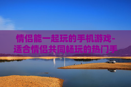 情侣能一起玩的手机游戏-适合情侣共同畅玩的热门手机游戏