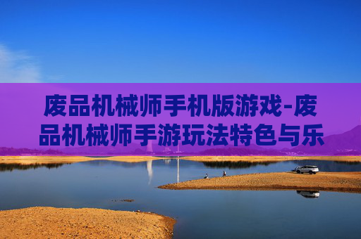 废品机械师手机版游戏-废品机械师手游玩法特色与乐趣体验