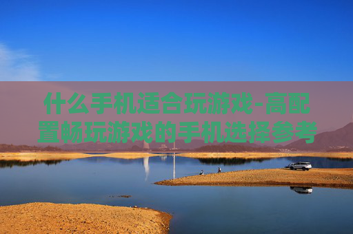 什么手机适合玩游戏-高配置畅玩游戏的手机选择参考