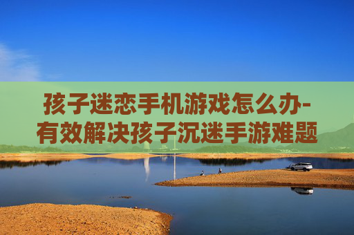 孩子迷恋手机游戏怎么办-有效解决孩子沉迷手游难题策略