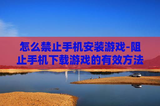 怎么禁止手机安装游戏-阻止手机下载游戏的有效方法