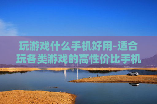 玩游戏什么手机好用-适合玩各类游戏的高性价比手机推荐