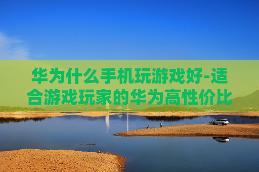华为什么手机玩游戏好-适合游戏玩家的华为高性价比机型推荐